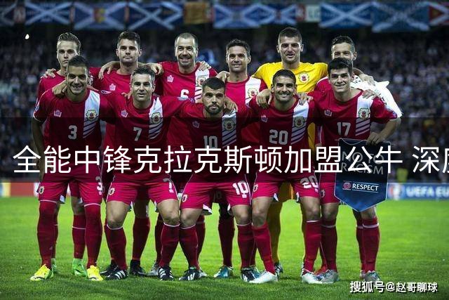 全能中锋克拉克斯顿加盟公牛 深度解析华丽转型背后的攻防密码