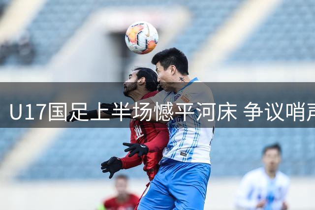 U17国足上半场憾平河床 争议哨声引发球迷热议